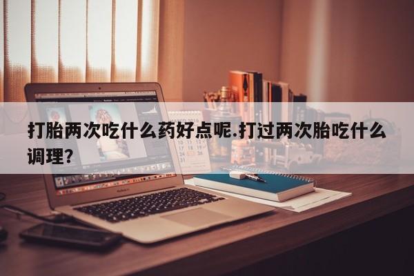 打胎药专卖微信卖流产药的微信打胎两次吃什么药好点呢.打过两次胎吃什么调理？