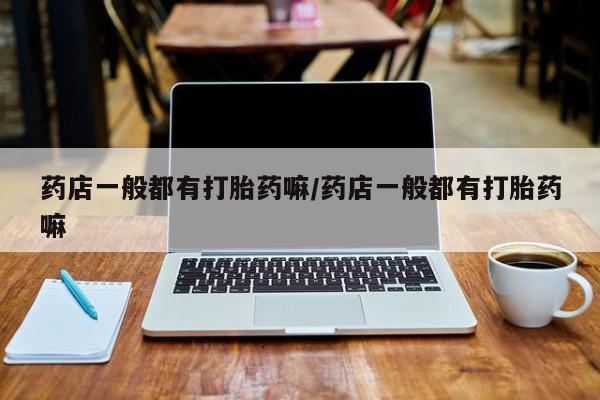 打胎药专卖微信卖流产药的微信药店一般都有打胎药嘛/药店一般都有打胎药嘛