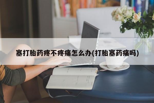 打胎药专卖微信卖流产药的微信塞打胎药疼不疼痛怎么办(打胎塞药痛吗)