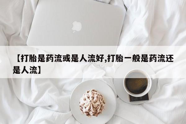打胎药专卖微信卖流产药的微信【打胎是药流或是人流好,打胎一般是药流还是人流】