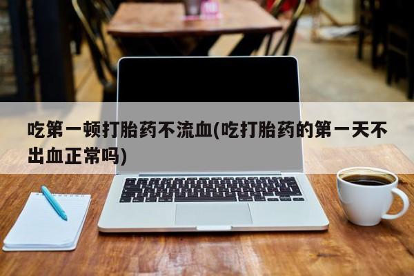 打胎药专卖微信卖流产药的微信吃第一顿打胎药不流血(吃打胎药的第一天不出血正常吗)