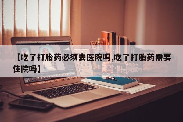 打胎药专卖微信卖流产药的微信【吃了打胎药必须去医院吗,吃了打胎药需要住院吗】