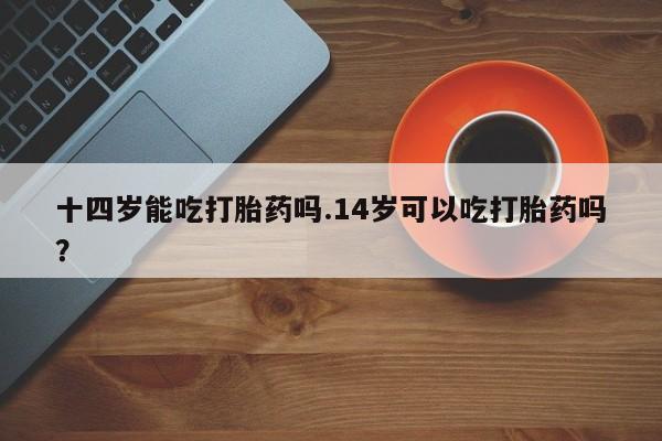 打胎药专卖微信卖流产药的微信十四岁能吃打胎药吗.14岁可以吃打胎药吗？