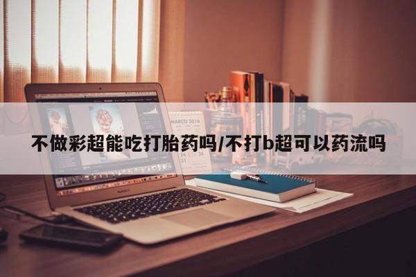 打胎药专卖微信卖流产药的微信不做彩超能吃打胎药吗/不打b超可以药流吗
