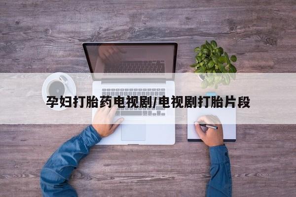 打胎药专卖微信卖流产药的微信孕妇打胎药电视剧/电视剧打胎片段