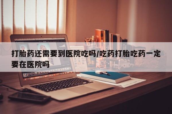 打胎药专卖微信卖流产药的微信打胎药还需要到医院吃吗/吃药打胎吃药一定要在医院吗