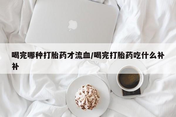 打胎药专卖微信卖流产药的微信喝完哪种打胎药才流血/喝完打胎药吃什么补补
