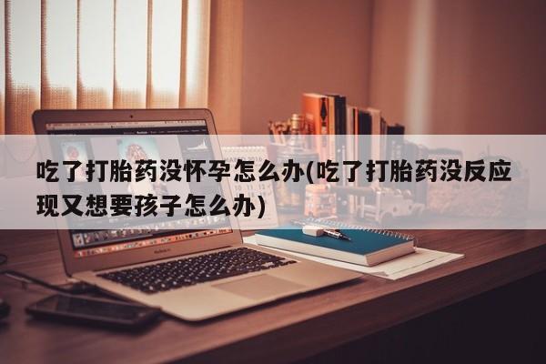 打胎药专卖微信卖流产药的微信吃了打胎药没怀孕怎么办(吃了打胎药没反应现又想要孩子怎么办)