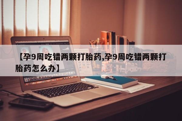 打胎药专卖微信卖流产药的微信【孕9周吃错两颗打胎药,孕9周吃错两颗打胎药怎么办】