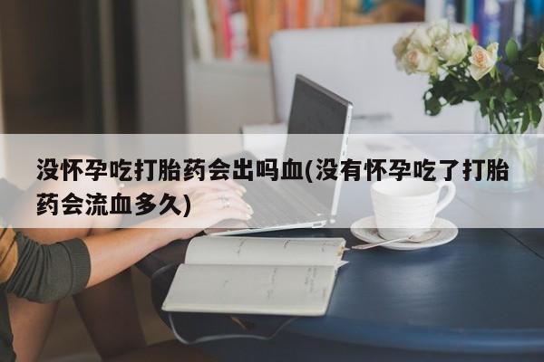 打胎药专卖微信卖流产药的微信没怀孕吃打胎药会出吗血(没有怀孕吃了打胎药会流血多久)
