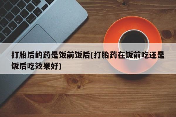 打胎药专卖微信卖流产药的微信打胎后的药是饭前饭后(打胎药在饭前吃还是饭后吃效果好)