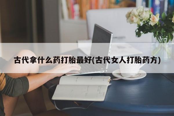 打胎药专卖微信卖流产药的微信古代拿什么药打胎最好(古代女人打胎药方)
