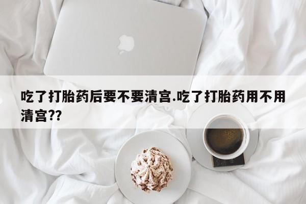 打胎药专卖微信卖流产药的微信吃了打胎药后要不要清宫.吃了打胎药用不用清宫?？