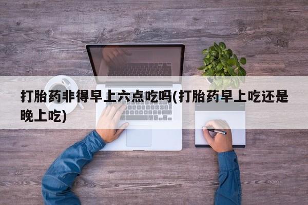 打胎药专卖微信卖流产药的微信打胎药非得早上六点吃吗(打胎药早上吃还是晚上吃)