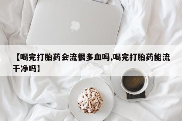 打胎药专卖微信卖流产药的微信【喝完打胎药会流很多血吗,喝完打胎药能流干净吗】