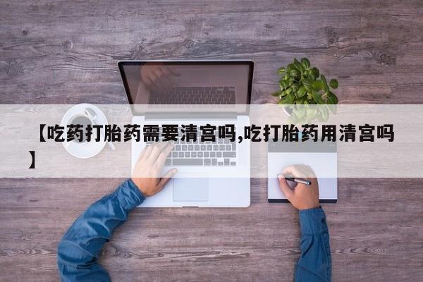 打胎药专卖微信卖流产药的微信【吃药打胎药需要清宫吗,吃打胎药用清宫吗】