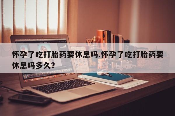 打胎药专卖微信卖流产药的微信怀孕了吃打胎药要休息吗.怀孕了吃打胎药要休息吗多久？