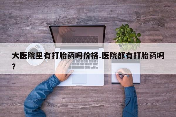 打胎药专卖微信卖流产药的微信大医院里有打胎药吗价格.医院都有打胎药吗？