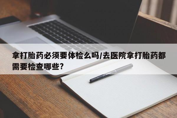 打胎药专卖微信卖流产药的微信拿打胎药必须要体检么吗/去医院拿打胎药都需要检查哪些?