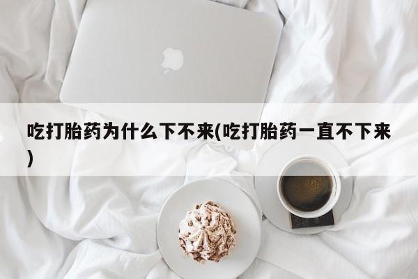 打胎药专卖微信卖流产药的微信吃打胎药为什么下不来(吃打胎药一直不下来)