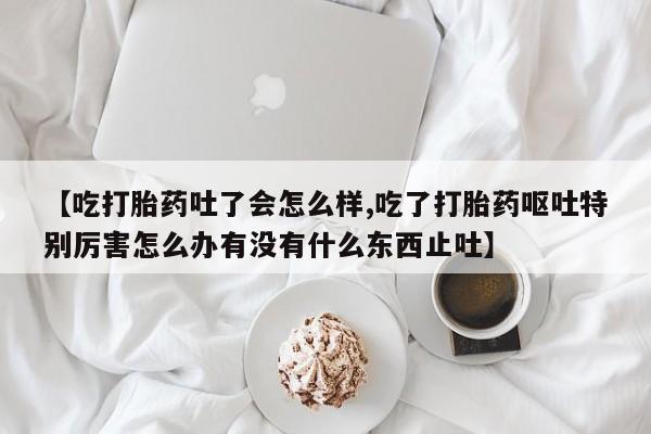 打胎药专卖微信卖流产药的微信【吃打胎药吐了会怎么样,吃了打胎药呕吐特别厉害怎么办有没有什么东西止吐】