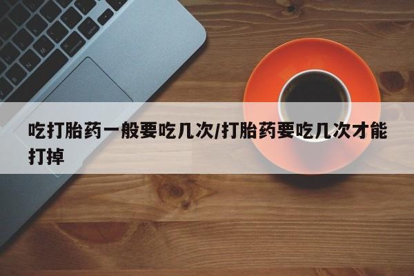 打胎药专卖微信卖流产药的微信吃打胎药一般要吃几次/打胎药要吃几次才能打掉