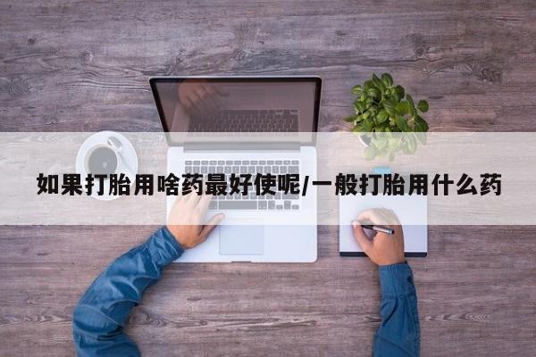 打胎药专卖微信卖流产药的微信如果打胎用啥药最好使呢/一般打胎用什么药