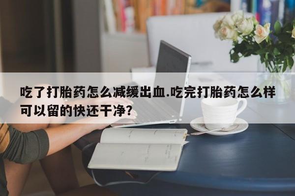 打胎药专卖微信卖流产药的微信吃了打胎药怎么减缓出血.吃完打胎药怎么样可以留的快还干净？