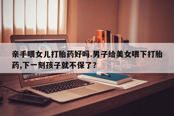 打胎药专卖微信卖流产药的微信亲手喂女儿打胎药好吗.男子给美女喂下打胎药,下一刻孩子就不保了？
