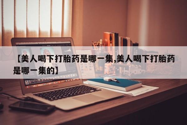 打胎药专卖微信卖流产药的微信【美人喝下打胎药是哪一集,美人喝下打胎药是哪一集的】