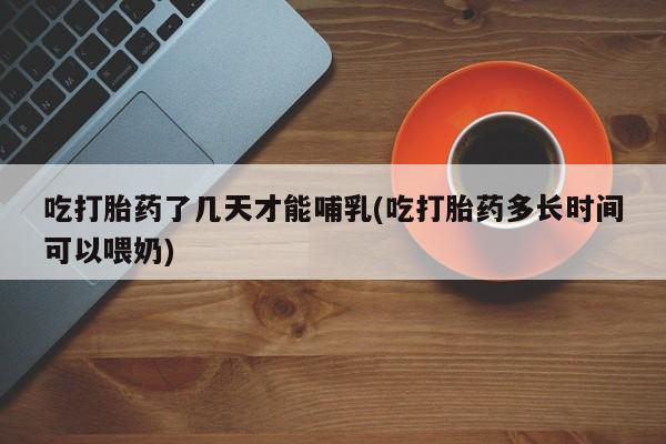 打胎药专卖微信卖流产药的微信吃打胎药了几天才能哺乳(吃打胎药多长时间可以喂奶)