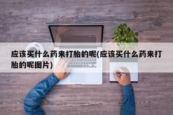 打胎药专卖微信卖流产药的微信应该买什么药来打胎的呢(应该买什么药来打胎的呢图片)