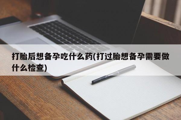 打胎药专卖微信卖流产药的微信打胎后想备孕吃什么药(打过胎想备孕需要做什么检查)