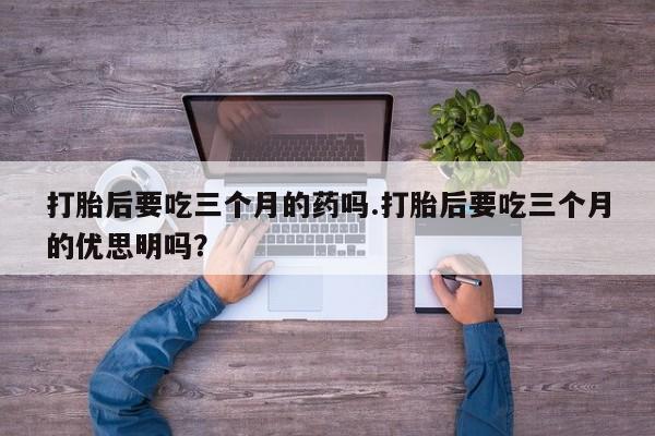 打胎药专卖微信卖流产药的微信打胎后要吃三个月的药吗.打胎后要吃三个月的优思明吗？