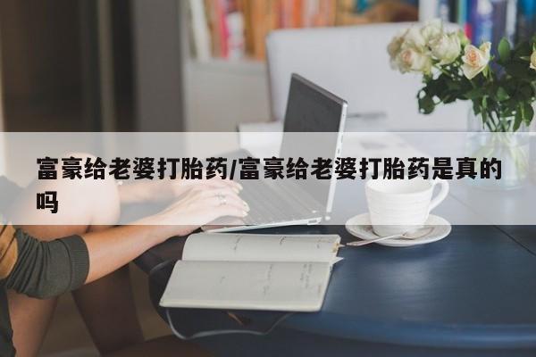 打胎药专卖微信卖流产药的微信富豪给老婆打胎药/富豪给老婆打胎药是真的吗