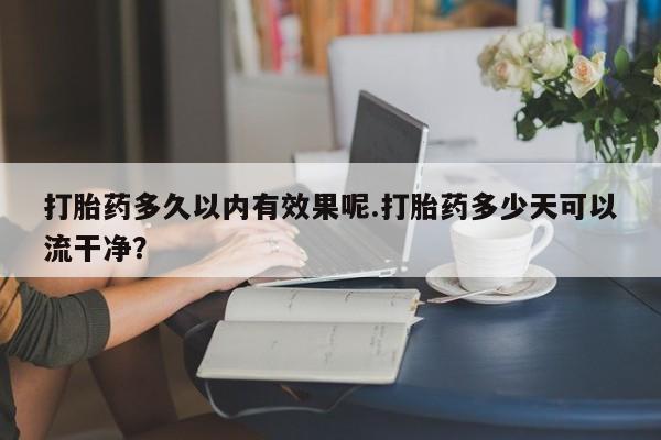 打胎药专卖微信卖流产药的微信打胎药多久以内有效果呢.打胎药多少天可以流干净？