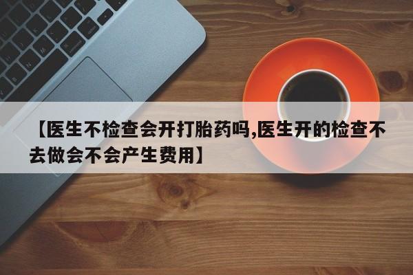 打胎药专卖微信卖流产药的微信【医生不检查会开打胎药吗,医生开的检查不去做会不会产生费用】