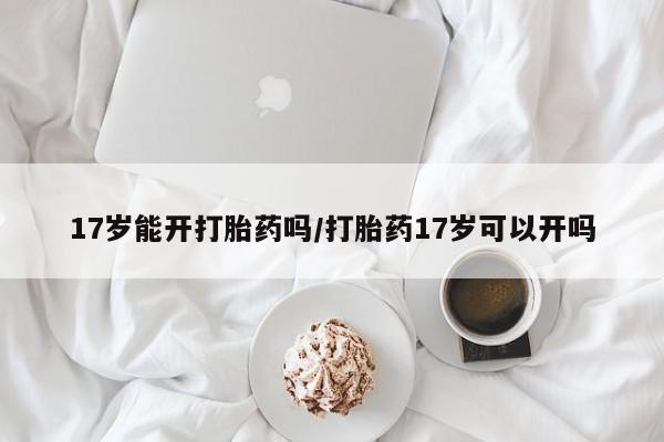 打胎药专卖微信卖流产药的微信17岁能开打胎药吗/打胎药17岁可以开吗