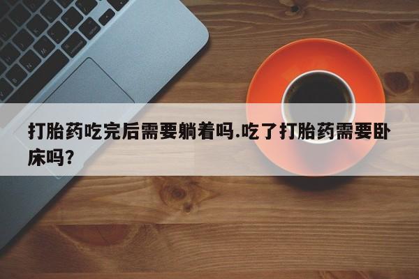 打胎药专卖微信卖流产药的微信打胎药吃完后需要躺着吗.吃了打胎药需要卧床吗？