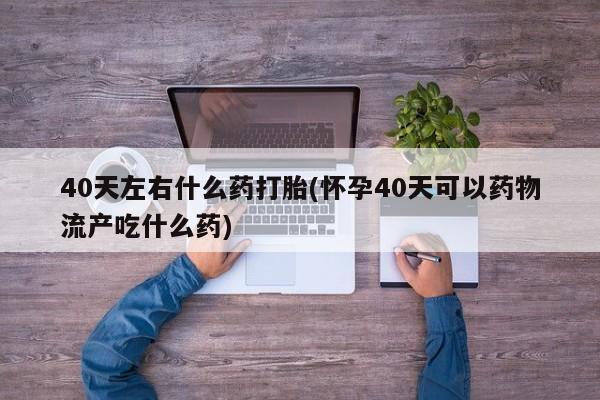打胎药专卖微信卖流产药的微信40天左右什么药打胎(怀孕40天可以药物流产吃什么药)