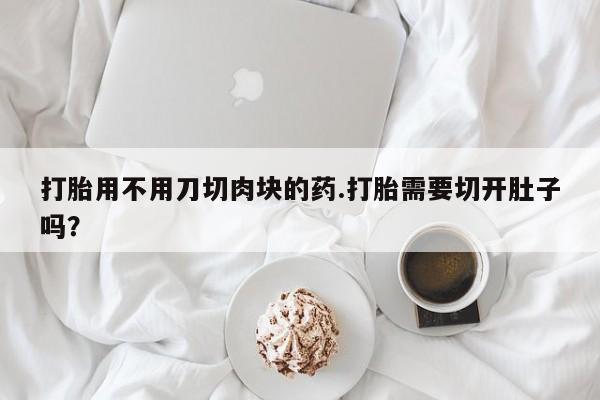 打胎药专卖微信卖流产药的微信打胎用不用刀切肉块的药.打胎需要切开肚子吗？