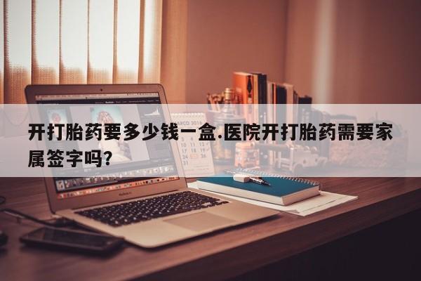 打胎药专卖微信卖流产药的微信开打胎药要多少钱一盒.医院开打胎药需要家属签字吗？