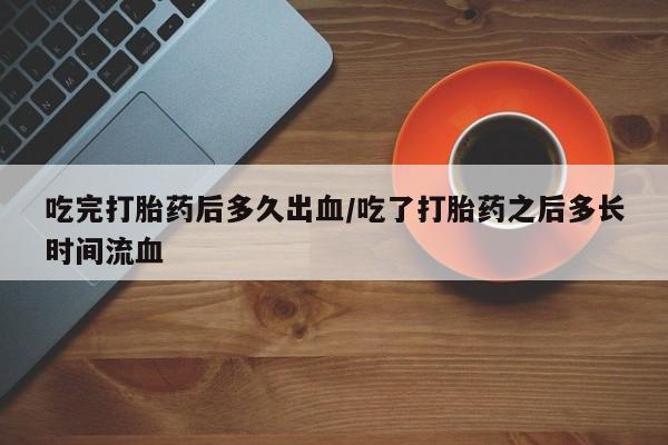 打胎药专卖微信卖流产药的微信吃完打胎药后多久出血/吃了打胎药之后多长时间流血