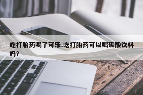 打胎药专卖微信卖流产药的微信吃打胎药喝了可乐.吃打胎药可以喝碳酸饮料吗？