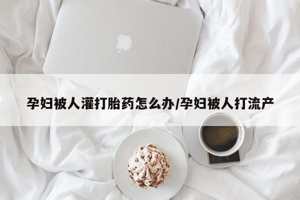 打胎药专卖微信卖流产药的微信孕妇被人灌打胎药怎么办/孕妇被人打流产