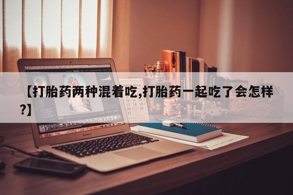 打胎药专卖微信卖流产药的微信【打胎药两种混着吃,打胎药一起吃了会怎样?】