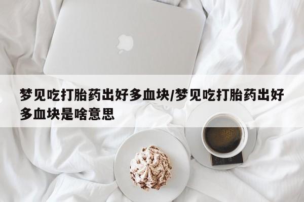 打胎药专卖微信卖流产药的微信梦见吃打胎药出好多血块/梦见吃打胎药出好多血块是啥意思
