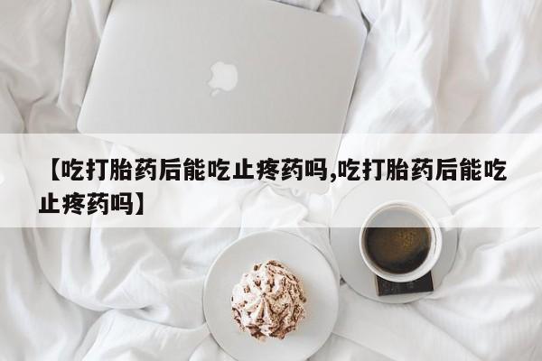 打胎药专卖微信卖流产药的微信【吃打胎药后能吃止疼药吗,吃打胎药后能吃止疼药吗】