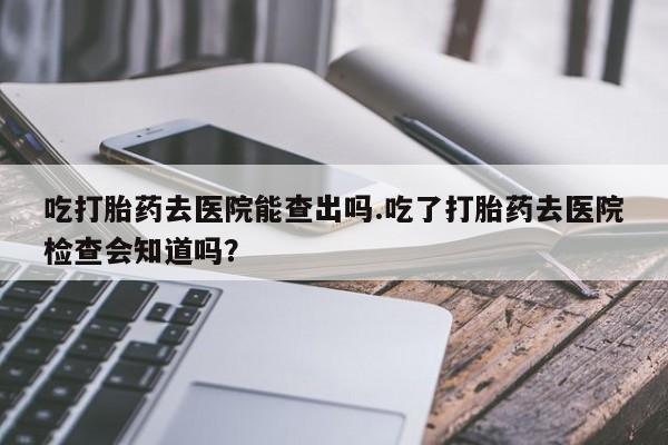 打胎药专卖微信卖流产药的微信吃打胎药去医院能查出吗.吃了打胎药去医院检查会知道吗？