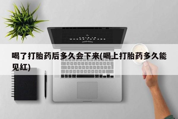 打胎药专卖微信卖流产药的微信喝了打胎药后多久会下来(喝上打胎药多久能见红)